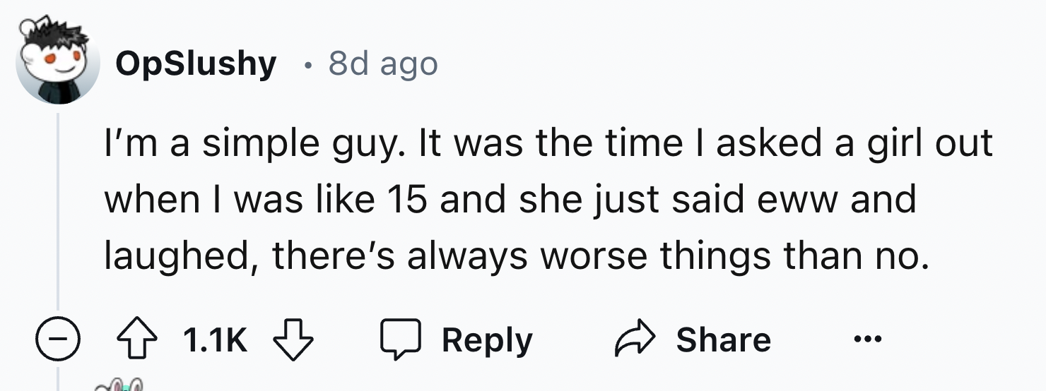 number - OpSlushy 8d ago I'm a simple guy. It was the time I asked a girl out when I was 15 and she just said eww and laughed, there's always worse things than no.